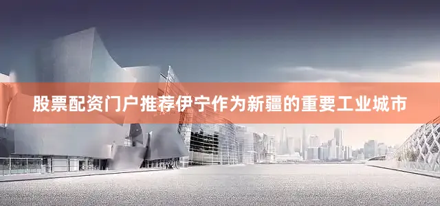 股票配资门户推荐伊宁作为新疆的重要工业城市