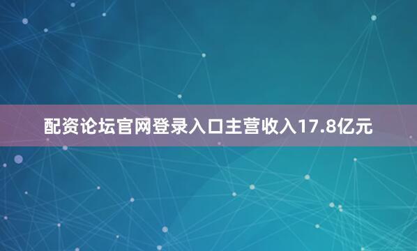 配资论坛官网登录入口主营收入17.8亿元