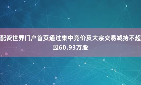 配资世界门户首页通过集中竞价及大宗交易减持不超过60.93万股
