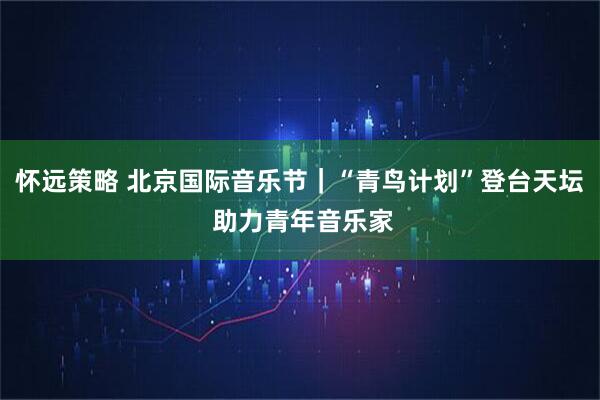 怀远策略 北京国际音乐节｜“青鸟计划”登台天坛 助力青年音乐家
