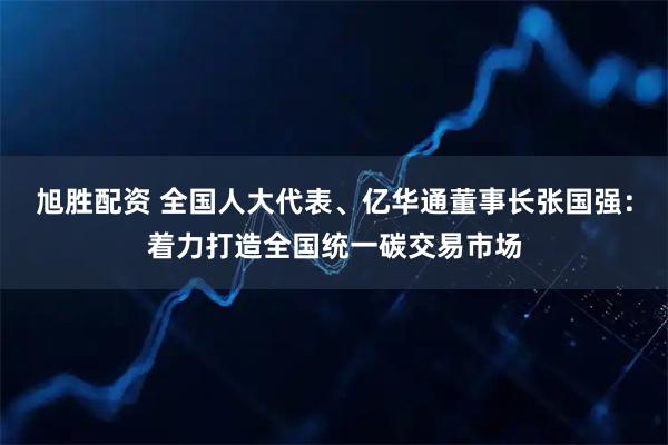 旭胜配资 全国人大代表、亿华通董事长张国强：着力打造全国统一碳交易市场