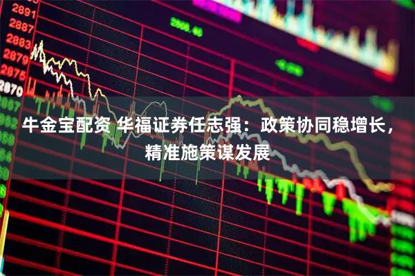牛金宝配资 华福证券任志强：政策协同稳增长，精准施策谋发展