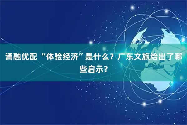 涌融优配 “体验经济”是什么？广东文旅给出了哪些启示？