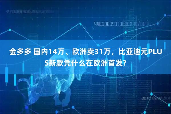 金多多 国内14万、欧洲卖31万,比亚迪元PLUS新款凭什么在欧洲首发?
