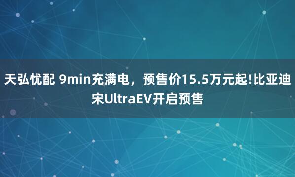 天弘忧配 9min充满电,预售价15.5万元起!比亚迪宋UltraEV开启预售