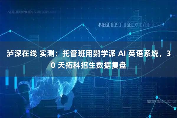 泸深在线 实测：托管班用鹦学派 AI 英语系统，30 天拓科招生数据复盘