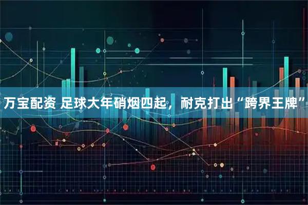 万宝配资 足球大年硝烟四起，耐克打出“跨界王牌”