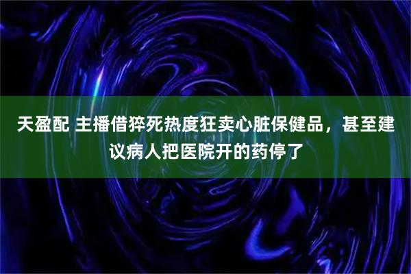 天盈配 主播借猝死热度狂卖心脏保健品,甚至建议病人把医院开的药停了