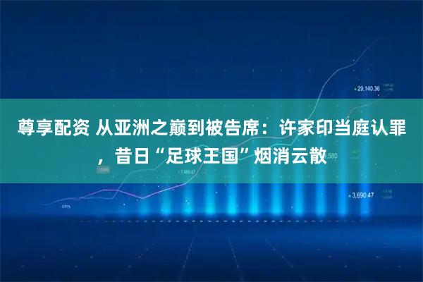 尊享配资 从亚洲之巅到被告席:许家印当庭认罪,昔日“足球王国”烟消云散