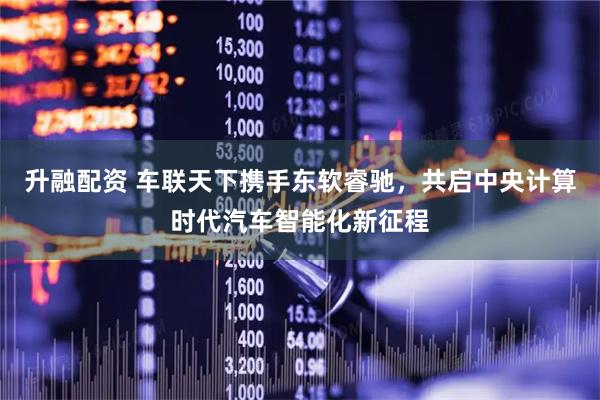 升融配资 车联天下携手东软睿驰，共启中央计算时代汽车智能化新征程