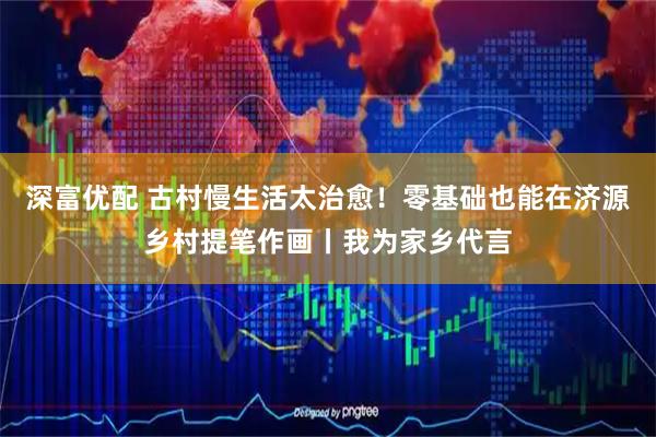 深富优配 古村慢生活太治愈！零基础也能在济源乡村提笔作画丨我为家乡代言