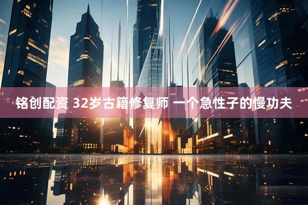 铭创配资 32岁古籍修复师 一个急性子的慢功夫