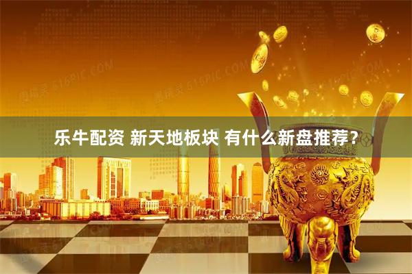 乐牛配资 新天地板块 有什么新盘推荐？