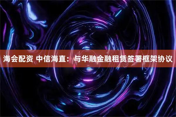 海会配资 中信海直:与华融金融租赁签署框架协议