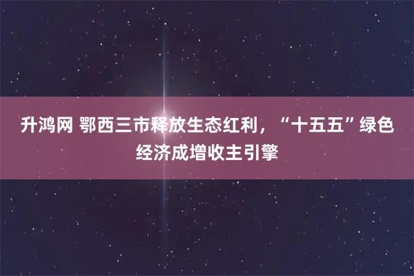 升鸿网 鄂西三市释放生态红利,“十五五”绿色经济成增收主引擎