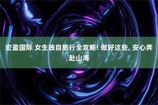 宏盈国际 女生独自旅行全攻略! 做好这些, 安心奔赴山海