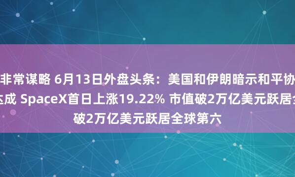 非常谋略 6月13日外盘头条：美国和伊朗暗示和平协议即将达成 SpaceX首日上涨19.22% 市值破2万亿美元跃居全球第六