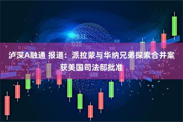泸深A融通 报道：派拉蒙与华纳兄弟探索合并案获美国司法部批准