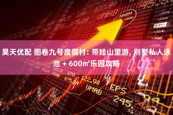 昊天优配 图卷九号度假村: 带娃山里游, 别墅私人泳池 + 600㎡乐园攻略
