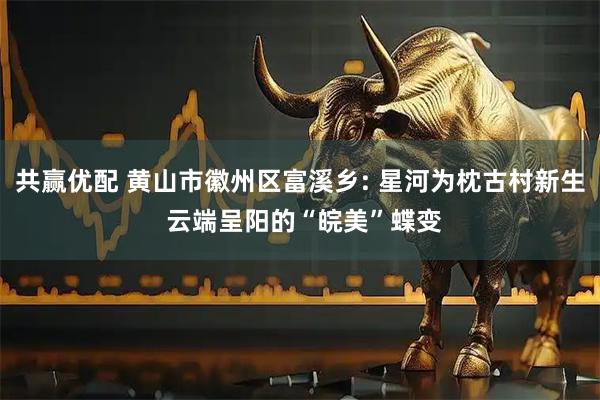 共赢优配 黄山市徽州区富溪乡: 星河为枕古村新生 云端呈阳的“皖美”蝶变