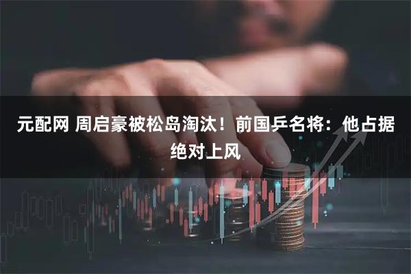 元配网 周启豪被松岛淘汰！前国乒名将：他占据绝对上风