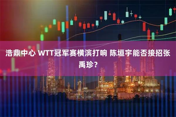 浩鼎中心 WTT冠军赛横滨打响 陈垣宇能否接招张禹珍？