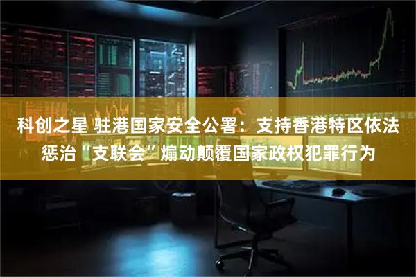 科创之星 驻港国家安全公署：支持香港特区依法惩治“支联会”煽动颠覆国家政权犯罪行为