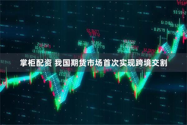 掌柜配资 我国期货市场首次实现跨境交割