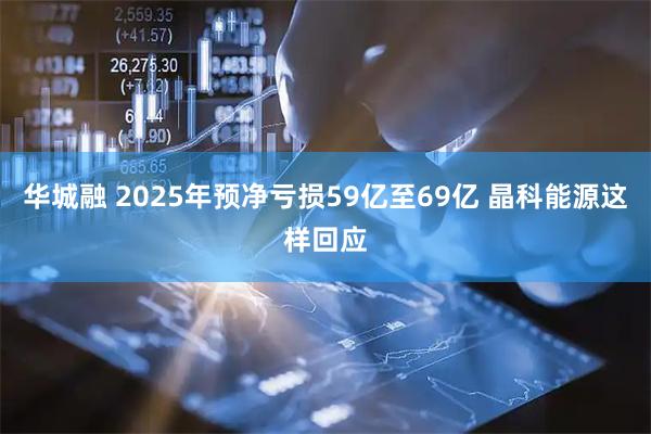 华城融 2025年预净亏损59亿至69亿 晶科能源这样回应